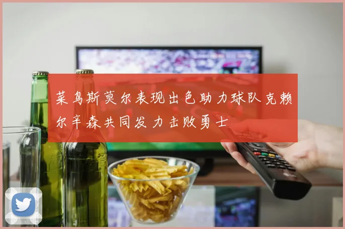 菜鸟斯莫尔表现出色助力球队克赖尔辛森共同发力击败勇士