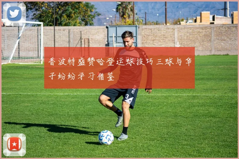 香波特盛赞哈登运球技巧三球与华子纷纷学习借鉴