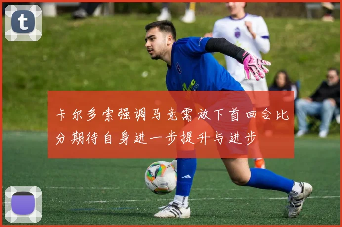 卡尔多索强调马竞需放下首回合比分期待自身进一步提升与进步