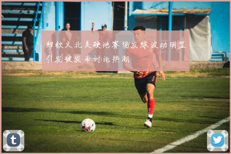 郑钦文北美硬地赛场发球波动明显引发破发率讨论热潮